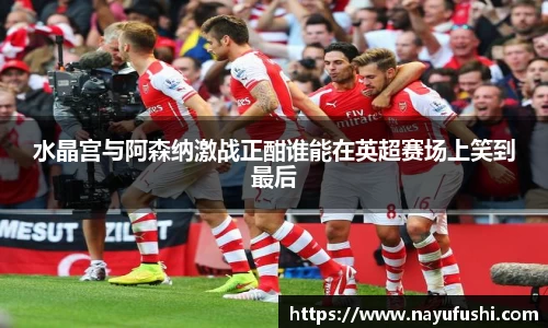 水晶宫与阿森纳激战正酣谁能在英超赛场上笑到最后